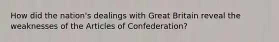 How did the nation's dealings with Great Britain reveal the weaknesses of the Articles of Confederation?