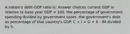 A nation's debt-GDP ratio is: Answer choices current GDP in relation to base year GDP × 100. the percentage of government spending divided by government taxes. the government's debt as percentage of that country's GDP. C + I + G + X - IM divided by S.