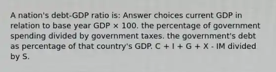 A nation's debt-GDP ratio is: Answer choices current GDP in relation to base year GDP × 100. the percentage of government spending divided by government taxes. the government's debt as percentage of that country's GDP. C + I + G + X - IM divided by S.