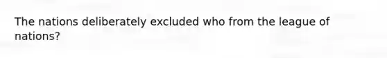 The nations deliberately excluded who from the league of nations?