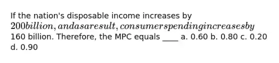 If the nation's disposable income increases by 200 billion, and as a result, consumer spending increases by160 billion. Therefore, the MPC equals ____ a. 0.60 b. 0.80 c. 0.20 d. 0.90