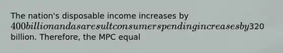 The nation's disposable income increases by 400 billion and as a result consumer spending increases by320 billion. Therefore, the MPC equal