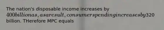 The nation's disposable income increases by 400 billion as, as a result, consumer spending increases by320 billion. THerefore MPC equals