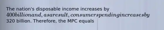 The nation's disposable income increases by 400 billion and, as a result, consumer spending increases by320 billion. Therefore, the MPC equals