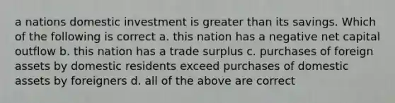 a nations domestic investment is greater than its savings. Which of the following is correct a. this nation has a negative net capital outflow b. this nation has a trade surplus c. purchases of foreign assets by domestic residents exceed purchases of domestic assets by foreigners d. all of the above are correct