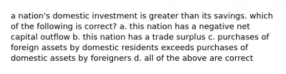 a nation's domestic investment is greater than its savings. which of the following is correct? a. this nation has a negative net capital outflow b. this nation has a trade surplus c. purchases of foreign assets by domestic residents exceeds purchases of domestic assets by foreigners d. all of the above are correct