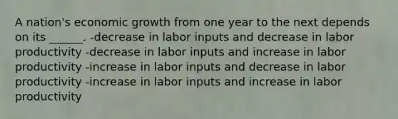 A nation's economic growth from one year to the next depends on its ______. -decrease in labor inputs and decrease in labor productivity -decrease in labor inputs and increase in labor productivity -increase in labor inputs and decrease in labor productivity -increase in labor inputs and increase in labor productivity