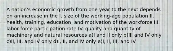 A nation's economic growth from one year to the next depends on an increase in the I. size of the working-age population II. health, training, education, and motivation of the workforce III. labor force participation rate IV. quality and quantity of machinery and <a href='https://www.questionai.com/knowledge/k6l1d2KrZr-natural-resources' class='anchor-knowledge'>natural resources</a> a)I and II only b)III and IV only c)II, III, and IV only d)I, II, and IV only e)I, II, III, and IV