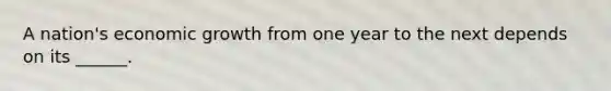 A nation's economic growth from one year to the next depends on its ______.
