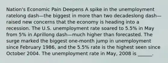 Nation's Economic Pain Deepens A spike in the unemployment ratelong dash—the biggest in more than two decadeslong dash—raised new concerns that the economy is heading into a recession. The U.S. unemployment rate soared to​ 5.5% in May from​ 5% in Aprillong dash—much higher than forecasted. The surge marked the biggest​ one-month jump in unemployment since February​ 1986, and the​ 5.5% rate is the highest seen since October 2004. The unemployment rate in​ May, 2008 is​ ______.