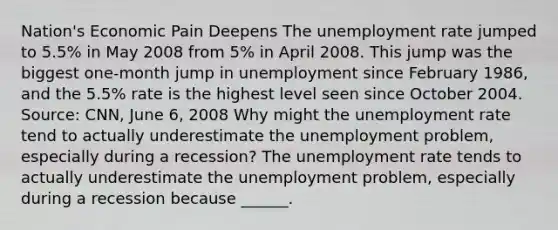 ​Nation's Economic Pain Deepens The <a href='https://www.questionai.com/knowledge/kh7PJ5HsOk-unemployment-rate' class='anchor-knowledge'>unemployment rate</a> jumped to​ 5.5% in May 2008 from​ 5% in April 2008. This jump was the biggest​ one-month jump in unemployment since February​ 1986, and the​ 5.5% rate is the highest level seen since October 2004. ​ Source: CNN, June​ 6, 2008 Why might the unemployment rate tend to actually underestimate the unemployment​ problem, especially during a​ recession? The unemployment rate tends to actually underestimate the unemployment​ problem, especially during a recession because​ ______.