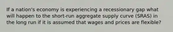 If a nation's economy is experiencing a recessionary gap what will happen to the short-run aggregate supply curve (SRAS) in the long run if it is assumed that wages and prices are flexible?