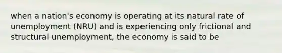 when a nation's economy is operating at its natural rate of unemployment (NRU) and is experiencing only frictional and structural unemployment, the economy is said to be