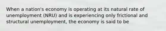 When a nation's economy is operating at its natural rate of unemployment (NRU) and is experiencing only frictional and structural unemployment, the economy is said to be