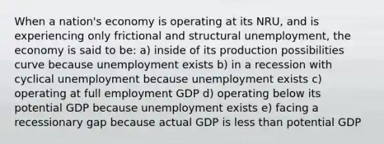 When a nation's economy is operating at its NRU, and is experiencing only frictional and structural unemployment, the economy is said to be: a) inside of its production possibilities curve because unemployment exists b) in a recession with cyclical unemployment because unemployment exists c) operating at full employment GDP d) operating below its potential GDP because unemployment exists e) facing a recessionary gap because actual GDP is less than potential GDP