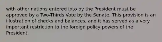 with other nations entered into by the President must be approved by a Two-Thirds Vote by the Senate. This provision is an illustration of checks and balances, and it has served as a very important restriction to the foreign policy <a href='https://www.questionai.com/knowledge/kKSx9oT84t-powers-of' class='anchor-knowledge'>powers of</a> the President.