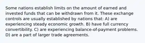 Some nations establish limits on the amount of earned and invested funds that can be withdrawn from it. These exchange controls are usually established by nations that: A) are experiencing steady economic growth. B) have full currency convertibility. C) are experiencing balance-of-payment problems. D) are a part of larger trade agreements.