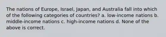 The nations of Europe, Israel, Japan, and Australia fall into which of the following categories of countries? a. low-income nations b. middle-income nations c. high-income nations d. None of the above is correct.