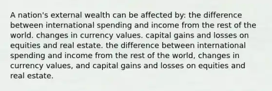 A nation's external wealth can be affected by: the difference between international spending and income from the rest of the world. changes in currency values. capital gains and losses on equities and real estate. the difference between international spending and income from the rest of the world, changes in currency values, and capital gains and losses on equities and real estate.