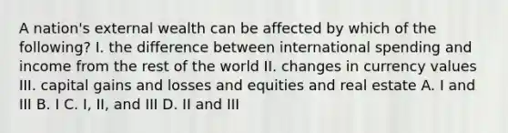 A nation's external wealth can be affected by which of the following? I. the difference between international spending and income from the rest of the world II. changes in currency values III. capital gains and losses and equities and real estate A. I and III B. I C. I, II, and III D. II and III