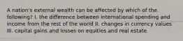 A nation's external wealth can be affected by which of the following? I. the difference between international spending and income from the rest of the world II. changes in currency values III. capital gains and losses on equities and real estate