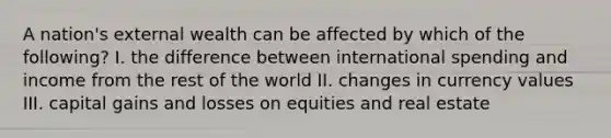 A nation's external wealth can be affected by which of the following? I. the difference between international spending and income from the rest of the world II. changes in currency values III. capital gains and losses on equities and real estate