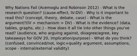 Why Nations Fail (Acemoglu and Robinson 2012) - What is the research question? (cause-effect, IV-DV) - Why is it important to read this? (concept, theory, debate, case) - What is the argument?(IV > mechanism > DV) - What is the evidence? (data, tables, graphs, etc.) - How does it all tie into other things you've read? (audience, who arguing against, disagree/agree, key takeaways for GOV 20, implication/purpose) - What do you think? (confused, convinced/not, logic+quality argument, assumptions, scope - internal/external validity)