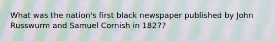 What was the nation's first black newspaper published by John Russwurm and Samuel Cornish in 1827?