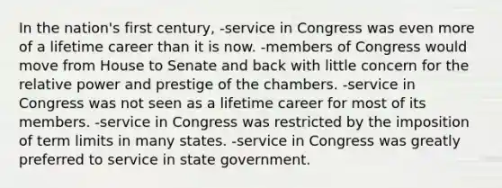 In the nation's first century, -service in Congress was even more of a lifetime career than it is now. -members of Congress would move from House to Senate and back with little concern for the relative power and prestige of the chambers. -service in Congress was not seen as a lifetime career for most of its members. -service in Congress was restricted by the imposition of term limits in many states. -service in Congress was greatly preferred to service in state government.