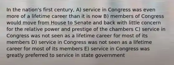 In the nation's first century, A) service in Congress was even more of a lifetime career than it is now B) members of Congress would move from House to Senate and back with little concern for the relative power and prestige of the chambers C) service in Congress was not seen as a lifetime career for most of its members D) service in Congress was not seen as a lifetime career for most of its members E) service in Congress was greatly preferred to service in state government