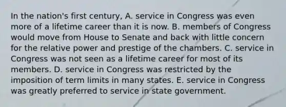 In the nation's first century, A. service in Congress was even more of a lifetime career than it is now. B. members of Congress would move from House to Senate and back with little concern for the relative power and prestige of the chambers. C. service in Congress was not seen as a lifetime career for most of its members. D. service in Congress was restricted by the imposition of term limits in many states. E. service in Congress was greatly preferred to service in state government.