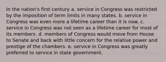 In the nation's first century a. service in Congress was restricted by the imposition of term limits in many states. b. service in Congress was even more a lifetime career than it is now. c. service in Congress was not seen as a lifetime career for most of its members. d. members of Congress would move from House to Senate and back with little concern for the relative power and prestige of the chambers. e. service in Congress was greatly preferred to service in state government.