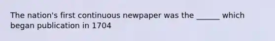 The nation's first continuous newpaper was the ______ which began publication in 1704