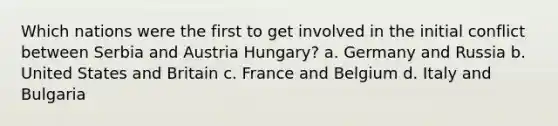 Which nations were the first to get involved in the initial conflict between Serbia and Austria Hungary? a. Germany and Russia b. United States and Britain c. France and Belgium d. Italy and Bulgaria