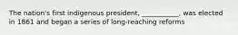 The nation's first indigenous president, ___________, was elected in 1861 and began a series of long-reaching reforms