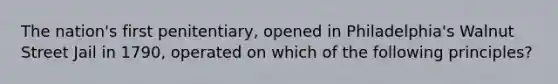 The nation's first penitentiary, opened in Philadelphia's Walnut Street Jail in 1790, operated on which of the following principles?