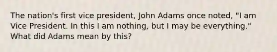 The nation's first vice president, John Adams once noted, "I am Vice President. In this I am nothing, but I may be everything." What did Adams mean by this?