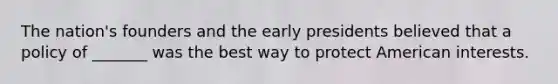 The nation's founders and the early presidents believed that a policy of _______ was the best way to protect American interests.