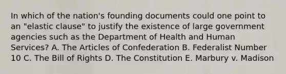 In which of the nation's founding documents could one point to an "elastic clause" to justify the existence of large government agencies such as the Department of Health and Human Services? A. The Articles of Confederation B. Federalist Number 10 C. The Bill of Rights D. The Constitution E. Marbury v. Madison