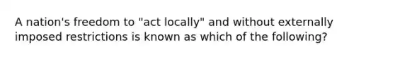 A​ nation's freedom to​ "act locally" and without externally imposed restrictions is known as which of the​ following?