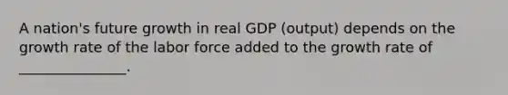 A nation's future growth in real GDP (output) depends on the growth rate of the labor force added to the growth rate of _______________.