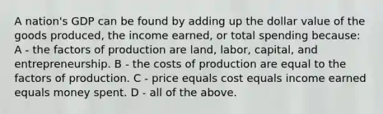 A nation's GDP can be found by adding up the dollar value of the goods produced, the income earned, or total spending because: A - the factors of production are land, labor, capital, and entrepreneurship. B - the costs of production are equal to the factors of production. C - price equals cost equals income earned equals money spent. D - all of the above.