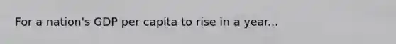 For a nation's GDP per capita to rise in a year...