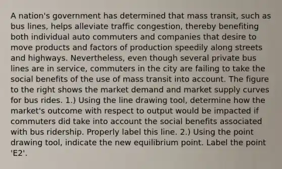 A​ nation's government has determined that mass​ transit, such as bus​ lines, helps alleviate traffic​ congestion, thereby benefiting both individual auto commuters and companies that desire to move products and factors of production speedily along streets and highways. ​Nevertheless, even though several private bus lines are in​ service, commuters in the city are failing to take the social benefits of the use of mass transit into account. The figure to the right shows the market demand and market supply curves for bus rides. ​1.) Using the line drawing​ tool, determine how the​ market's outcome with respect to output would be impacted if commuters did take into account the social benefits associated with bus ridership. Properly label this line. ​2.) Using the point drawing​ tool, indicate the new equilibrium point. Label the point ​'E2​'.