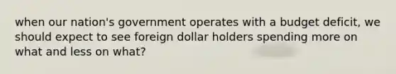 when our nation's government operates with a budget deficit, we should expect to see foreign dollar holders spending more on what and less on what?