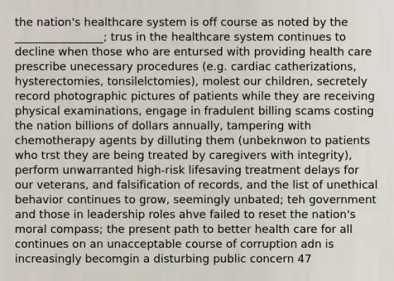 the nation's healthcare system is off course as noted by the ________________; trus in the healthcare system continues to decline when those who are entursed with providing health care prescribe unecessary procedures (e.g. cardiac catherizations, hysterectomies, tonsilelctomies), molest our children, secretely record photographic pictures of patients while they are receiving physical examinations, engage in fradulent billing scams costing the nation billions of dollars annually, tampering with chemotherapy agents by dilluting them (unbeknwon to patients who trst they are being treated by caregivers with integrity), perform unwarranted high-risk lifesaving treatment delays for our veterans, and falsification of records, and the list of unethical behavior continues to grow, seemingly unbated; teh government and those in leadership roles ahve failed to reset the nation's moral compass; the present path to better health care for all continues on an unacceptable course of corruption adn is increasingly becomgin a disturbing public concern 47