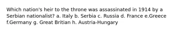 Which nation's heir to the throne was assassinated in 1914 by a Serbian nationalist? a. Italy b. Serbia c. Russia d. France e.Greece f.Germany g. Great Britian h. Austria-Hungary