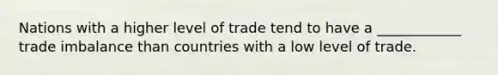 Nations with a higher level of trade tend to have a ____________ trade imbalance than countries with a low level of trade.