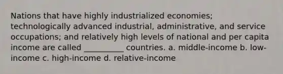 Nations that have highly industrialized economies; technologically advanced industrial, administrative, and service occupations; and relatively high levels of national and per capita income are called __________ countries. a. middle-income b. low-income c. high-income d. relative-income