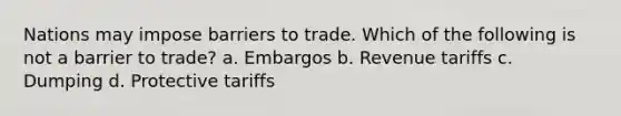 Nations may impose barriers to trade. Which of the following is not a barrier to trade? a. Embargos b. Revenue tariffs c. Dumping d. Protective tariffs